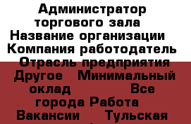 Администратор торгового зала › Название организации ­ Компания-работодатель › Отрасль предприятия ­ Другое › Минимальный оклад ­ 18 000 - Все города Работа » Вакансии   . Тульская обл.